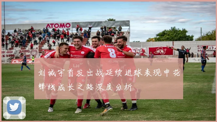 刘诚宇首发出战延续进球表现申花锋线成长之路深度分析