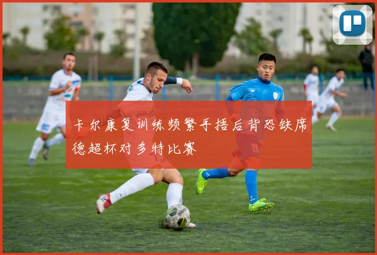 卡尔康复训练频繁手捂后背恐缺席德超杯对多特比赛