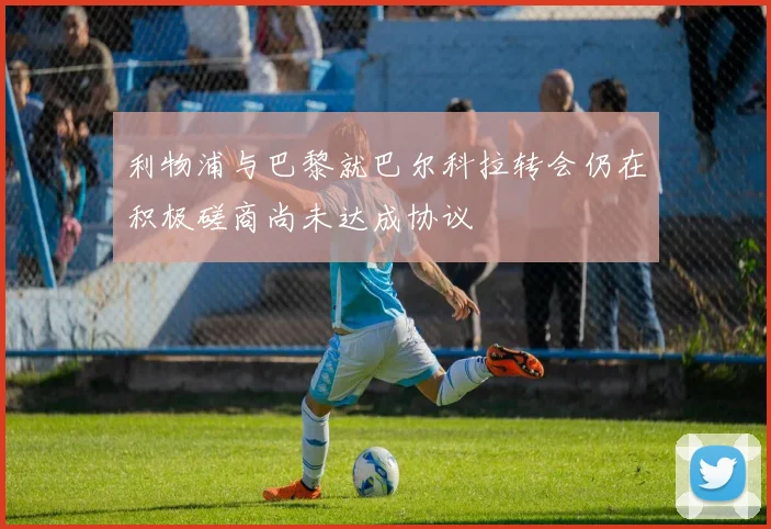 利物浦与巴黎就巴尔科拉转会仍在积极磋商尚未达成协议