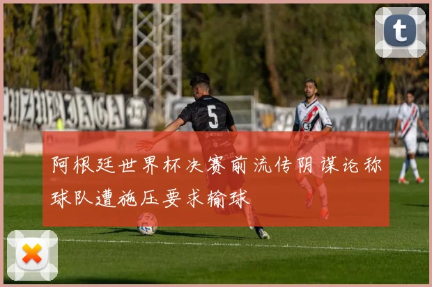 阿根廷世界杯决赛前流传阴谋论称球队遭施压要求输球