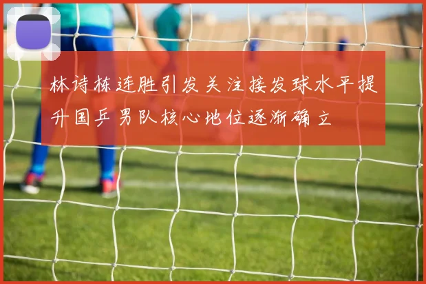 林诗栋连胜引发关注接发球水平提升国乒男队核心地位逐渐确立