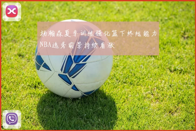 杨瀚森夏季训练强化篮下终结能力NBA选秀前景持续看涨