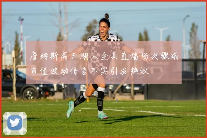詹姆斯离开湖人全美直播场次骤减市值波动传言不实引发热议