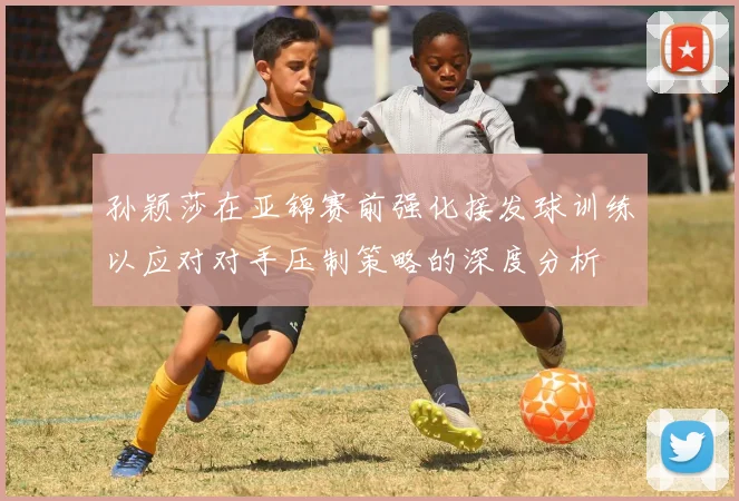 孙颖莎在亚锦赛前强化接发球训练以应对对手压制策略的深度分析