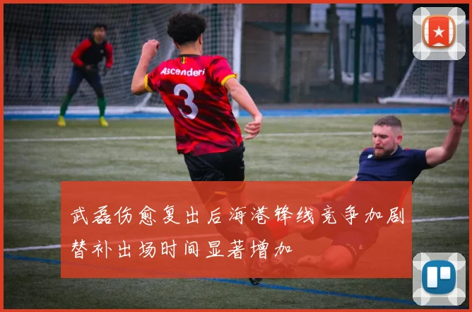 武磊伤愈复出后海港锋线竞争加剧替补出场时间显著增加