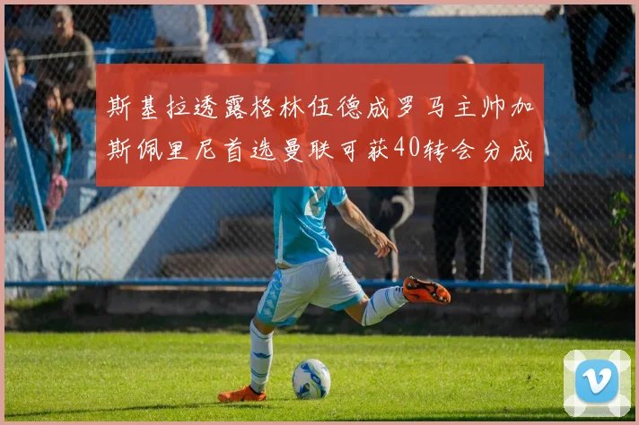 斯基拉透露格林伍德成罗马主帅加斯佩里尼首选曼联可获40转会分成